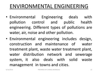 ENVIRONMENTAL ENGINEERING
• Environmental Engineering deals with
pollution control and public health
engineering. Different types of pollutions are
water, air, noise and other pollution.
• Environmental engineering includes design,
construction and maintenance of water
treatment plant, waste water treatment plant,
water distribution network and sewerage
system, it also deals with solid waste
management in towns and cities.
6/16/2014 22PREPARED BY CHIRAG BHANGALE
 