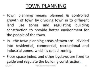 TOWN PLANNING
• Town planning means planned & controlled
growth of town by dividing town in to different
land use zones and regulating building
construction to provide better environment for
the people of the town.
• In the town planning areas oftown are divided
into residential, commercial, recreational and
industrial zones, which is called zoning.
• Floor space index, and other byelaws are fixed to
guide and regulate the building construction.
6/16/2014 24PREPARED BY CHIRAG BHANGALE
 