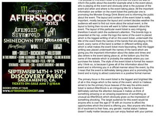 The purpose of this event ticket is to promote the brand but also to
inform the public about the eventfor example what is the event about,
who is playing at the event and obviously what is the purpose of the
event and when and where is the event taking place. All the important
information are written on the event ticket this particular one is
promoting the Monster Energy Drink Brand and is informing the public
about the event. The layout and content of the event ticket is really
important, mostly because the layout and content decides weather the
audience will want to find out more about the actual event, is the
layout is boring then no-one will want to futher reaseach about the
event. The layout of this particular event ticket is very intriguing
therefore it would catch the audience's attention, The brands logo is
presented at the top, under the logo the name of the event is placed
which is the biggest writting of all on this event ticket, underneath the
title of the event there the names of the bands that are playing in this
event, every name of the band is written in different writting style,
which is what makes the event ticket more fascinating, then the bigger
writting was placed underneath the names of the band which are
giving you the important information about the dates and times and
also where is the event taking place at, at the bottom you find the
name of the website which is probably the website where you can
purchase the tickets. The style of the event ticket is formal the reason
why I think so, is because it gives all of the information about the
event and is informing you in a official manner about the event, by this
I mean that the event is definiately taking place and is promoting the
brand and is trying to attract costumers in a positive formal manner.
The primary focus in this event ticket is the biggest and brightest title
of all in this image which is the name of the event, which is I believe
aimed to be the primary focus beause of the way the entire event
ticket is laidout AfterShock is an intriguing title for a festival it
definiately catches the attention because it makes us think of
something amazing or an amazing experience of something as
unusual as AfterShock which obviously gives us the impression of
something shocking. The target audience for this event would be
anyone who is over the age of 18 with an income to afford the
opportunities which the brand is offering you. Also anyone who likes a
bit of excitment is their lives, any gender, marital status I believe
doesn't really matter becasue you can enjoy festival with your partner.
 