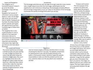 Layout and Navigation
The navigation bar is
horizontal however it doesn’t
go across the whole
homepage it stops half way
through.
Navigation bar consists of
information such as contact
details or news. On the Right
side corner you can notice
links to Twitter, Facebook and
YouTube, this shows that the
brand is popular and it gives
the opportunity to visit their
Facebook page or follow them
on twitter.
The navigation bar is very
simple therefore it’s not so
difficult to find important
information that you’re
interested in the text is limited
but it consist of only the most
important and interesting
information that might help
you find out a bit more about
the brand.
Introduction
The Homepage welcomes you with the logo of emerge create din a very creative
style, straight away as you enter the home page, website gives you the
opportunity to win some trip to Hong Kong. The homepage promotes different
kind of emerge energy drinks, as you can notice on the bottom of the homepage,
it promotes the variety of energy drinks which you can buy.
Purpose and Function
The main purpose of this
product is to inform the
public about the products
and the variety the website
offers you, emerge energy
drink mostly concentrates on
advertisement of their
products, however it also
gives you the opportunity to
win a trip of Hong Kong,
Which is really eye-catching.
Website gives you the
opportunity to find the
information by simply
clicking on the navigation
bar, you can like their
website on Facebook or
follow Emerge on Twitter.
When you enter the website,
Emerge offers you to watch a
slide show, which in my
opinion is very creative.
The content and Format
The content and format of Emerge
is Simple but also very eye-catching
in a way. Emerge has chosen the
colours like Red which draws the
attention straight away, they use it
as a highlight of the text or the
background which makes the text
stand out, I think that they tried to
achieve that, make the important
information stand out like for
example the announcement of the
trip to Hong Kong.
Regulation
Internet remains largely unfiltered, therefore there is no way
of policing the internet in any way, This website concentrates
on advertisement it also sells the product directly to the
public or the business market, therefore it gives the website
responsibility to make sure that the products are fair and
true, authority makes sure the way adverts are created and
worded.
Primary focus and target audience
The primary focus on this website
are images and colours, the colours
are very bright definitely not
neutral, colours such as red are
used which really stands out, the
font is bold and big to catch public’
attention , Image son this website
give you more information than
text in my opinion, the images are
edited to become very creative and
original. The main target audience
are young adults between the age
of 16-25
 