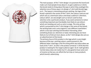 The main purpose of this T-shirt design is to promote the brand and
make sure most people know about it, to gain audience or clients
the brand needs to thing about the way in which they could get this
attention one of those ways is to design a T-shirt with brands logo
on it . The layout is interesting and eye-catching the logo of the
brand is placed in the centre of the T-shirt, the colours used are red
which acts as a dominant colour and draws audience’s attention,
colours which are very bright such as red are used to draw
attention onto a particular product, if you want someone to notice
something important you’d probably most likely to use colours
which are standing out such as red or orange. The only writing
which is presented on this T-shirt design is the name of the brand,
the writing looks and is very original it uses different sized letters
which is very eye-catching and therefore interesting, when
something draws our attention or looks interesting we are more
likely to try to find out more about, so the T-shirt design also acts as
an advertisement of the brand .
The primary focus of this product is the logo which is very bright
because of the eye- catching colours used to present it, the
different letter sized logo is the first thing which we notice when we
look at the T-shirt . So who is the product aimed at ? I think that the
product is looking for the target audience aged 16-25 both genders
marital status does not matter but it’s also good to have some sort
of income so that you can afford the fun trips or many products
which brand is advertising .
 