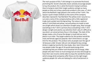 The main purpose of this T-shirt design is to promote the brand,
promoting the brand is basically means actively encourage people
to buy the product, this is what the brand is trying to achieve,
they’re trying to reach their target audience and get as many
people as they can to buy a particular product is this case, a T-shirt
which the Red Bull’s logo placed in the centre of the T-shirt. The
layout is quite simple red Bulls as the name of the company
describes represents Two Red Bulls The yellow circle I assume is a
sun and a name of the company bellow with a little registered
trade mark symbol next the big writing. The colours used are
white (T-shirt) Red and yellow, red and yellow are made to look
very bright which draws our attention straight away, Near enough
everything in the T-shirt is primary focus everything in this T-shirt
design is bright and catches out attention that’s why it’s difficult to
say what is an actual primary focus in this design. The style of the
design makes a lot of sense the design is nicely laid out and is
places in an order. The target audience for this product would be
male and female aged 16 upwards I don’t think there is an age
limit for this product. This product aims at people over the age of
16 because under 16 year olds are not allowed to buy energy
drinks it might be harmful for their body. Also I don’t think that
nay people under the age of 16 would need energy drink
considering they are children and should be full of energy, older
people who don’t have as much energy but are also old enough to
have their own income and be able to enjoy the wonderful events
which energy drink companies offer these are the right target
audience people 16+ who are looking for a bit of excitement in
life.
 