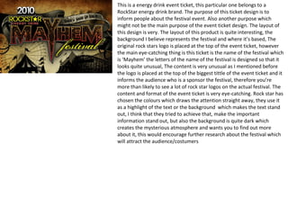 This is a energy drink event ticket, this particular one belongs to a
RockStar energy drink brand. The purpose of this ticket design is to
inform people about the festival event. Also another purpose which
might not be the main purpose of the event ticket design. The layout of
this design is very. The layout of this product is quite interesting, the
background I believe represents the festival and where it’s based, The
original rock stars logo is placed at the top of the event ticket, however
the main eye-catching thing is this ticket is the name of the festival which
is ‘Mayhem’ the letters of the name of the festival is designed so that it
looks quite unusual, The content is very unusual as I mentioned before
the logo is placed at the top of the biggest tittle of the event ticket and it
informs the audience who is a sponsor the festival, therefore you’re
more than likely to see a lot of rock star logos on the actual festival. The
content and format of the event ticket is very eye-catching. Rock star has
chosen the colours which draws the attention straight away, they use it
as a highlight of the text or the background which makes the text stand
out, I think that they tried to achieve that, make the important
information stand out, but also the background is quite dark which
creates the mysterious atmosphere and wants you to find out more
about it, this would encourage further research about the festival which
will attract the audience/costumers
 