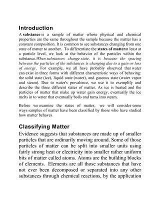 Introduction
A substance is a sample of matter whose physical and chemical
properties are the same throughout the sample because the matter has a
constant composition. It is common to see substances changing from one
state of matter to another. To differentiate the states of matterat least at
a particle level, we look at the behavior of the particles within the
substance.When substances change state, it is because the spacing
between the particles of the substances is changing due to a gain or loss
of energy. For example, we all have probably observed that water
can exist in three forms with different characteristic ways of behaving:
the solid state (ice), liquid state (water), and gaseous state (water vapor
and steam). Due to water's prevalence, we use it to exemplify and
describe the three different states of matter. As ice is heated and the
particles of matter that make up water gain energy, eventually the ice
melts in to water that eventually boils and turns into steam.
Before we examine the states of matter, we will consider some
ways samples of matter have been classified by those who have studied
how matter behaves.
Classifying Matter
Evidence suggests that substances are made up of smaller
particles that are ordinarily moving around. Some of those
particles of matter can be split into smaller units using
fairly strong heat or electricity into smaller rather uniform
bits of matter called atoms. Atoms are the building blocks
of elements. Elements are all those substances that have
not ever been decomposed or separated into any other
substances through chemical reactions, by the application
 