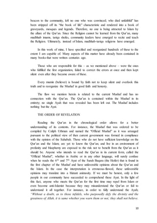 10
beacon to the community, left no one who was convinced; who died unfaithful” has
been stripped off its “the book of life” characteristic and rendered into a book of
graveyards, mosques and legends. Therefore, no one is being attracted to Islam by
the allure of the Qur’an. Since the Religion cannot be learned from the Qur’an, many
madhhab imams, tariqa sheiks, community leaders have emerged to recite and teach
the Religion. Ultimately, instead of Islam, madhhab-tariqa religions have emerged.
In this work of mine, I have specified and reorganized hundreds of these to the
extent I am capable of. Many aspects of this matter have already been contained in
many books that were written centuries ago.
Those who are responsible for this – as we mentioned above – were the ones
who fulfilled the first organization, failed to correct the errors at once and then kept
silent even after they became aware of these.
Every mumin (believer) is bound by faith not to keep silent and overlook this
truth and to reorganize the Mushaf in good faith and honesty.
The flaw we mention herein is related to the current Mushaf and has no
connection with the Qur’an. The Qur’an is contained within the Mushaf in its
entirety; no single Ayah that was revealed has been left out. The Mushaf includes
nothing but the Ayat.
THE ORDER OF REVELATION
Reading the Qur’an in the chronological order allows for a better
understanding of its contents. For instance, the Mushaf that was ordered to be
compiled by Caliph Uthman and named the “Official Mushaf” as it was arranged
pursuant to the political view of then current government was formed in compliance
with the opinion of the Sahabah. Those who do not have sufficient knowledge on the
Qur’an and the Islam; are yet to know the Qur’an; and live in an environment of
profanity and blasphemy are exposed to the risk not to benefit from the Qur’an as it
should be. Anyone who intends to read the Qur’an in its current form, called the
“Official Mushaf”, whether in Arabic or in any other language, will surely confuse
when he reads the 6th and 7th Ayat of the Surah Baqara (the Heifer) that is found in
the first chapter of the Mushaf and have unfavorable opinions about the Qur’an and
the Islam. In the case the interpretation is erroneous-flawed, these unfavorable
opinions may translate into a blatant animosity. If we must be honest, only a few
people in our community have succeeded to comprehend these Ayat. In the light of
this fact, anyone who meets the Qur’an for the first time may repel from Islam or
even become anti-Islamist because they may misunderstand the Qur’an or fail to
understand it all together. For instance, in order to fully understand the Ayah;
“Without a doubt, as to those infidels, who purposedly defy the divinity and the
greatness of Allah, it is same whether you warn them or not; they shall not believe.
 