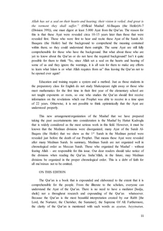 11
Allah has set a seal on their hearts and hearing; their vision is veiled. And great is
the torment they shall suffer.” (Official Mushaf: Al-Baqara (the Heifer)/6-7
(Division 399)), one must digest at least 5.000 Ayat from the Qur’an. The reason for
this is that these Ayat were revealed circa 10-15 years later than those that were
revealed first. Those who were first to hear and recite these Ayat of the Surah Al-
Baaqara (the Heifer) had the background to comprehend the meaning contained
within them; so they could understand them outright. The same Ayat are still fully
comprehensible for those who have the background. But what about those who are
yet to know about the Qur’an or do not have the required background? Isn’t it quite
possible for them to think “So, since Allah set a seal on the hearts and hearing of
some of us and they ignore the warnings, it is all vain for them to make any efforts
to learn what Islam is or what Allah requires from us” thus leaving the Qur’an not to
be opened ever again?
Education and training require a system and a method. Just as those students in
the preparatory class for English do not study Shakespeare right away or those who
meet mathematics for the first time in their first year of the elementary school are
not taught exponents or roots, so one who studies the Qur’an should first receive
information on the revelations which our Prophet was able to receive in a time span
of 22 years. Otherwise, it is not possible to think optimistically that the Ayat are
understood properly.
This new arrangement/organization of the Mushaf that we have prepared
taking the past ascertainments into consideration is the Mushaf by Hattat Kadroglu
that is widely considered as the most serious work in this field. However, it must be
known that the Medinan divisions were disorganized, many Ayat of the Surah Al-
Baqara (the Heifer) that we show as the 1st Surah in the Medinan period were
revealed just before the death of our Prophet. That means these Ayat were revealed
after many Medinan Surah. In summary, Medinan Surah are not organized well in
chronological order as Meccan Surah. Those who organized the Mushaf – without
fearing Allah – are responsible for this issue. Our dear readers should take notice of
the divisions when reading the Qur’an. Insha’Allah, in the future, may Medinan
divisions be organized in the proper chronological order. This is a debt of faith for
all mu’minun not to be omitted.
ON THIS EDITION
The Qur’an is a book that is expounded and elaborated to the extent that it is
comprehensible for the people. From the illiterate to the scholars, everyone can
understand the Ayat of the Qur’an. There is no need to have a mediator [hodja,
sheik] nor a throughout research and expounding of the Qur’an whatsoever.
Because the Qur’an is the most beautiful interpretation created by our Rabb [the
Lord, the Nurturer, the Cherisher, the Sustainer], the Supreme Of All. Furthermore,
the clarity of the Qur’an is mentioned with such words as ayatun, beyyinatun,
 