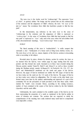2
AYAT
The term Ayat is the Arabic word for “evidence/sign”. The expression “Ayat
of Allah”, in general, defines “the beings and the systems that are the evidence/sign
of the existence and the uniqueness of Allah”; whereas, the term “the Ayat of the
Qur’an” means “the revelations from Allah that lead/show people to find the true
path”.
In this interpretation, any reference to the term Ayat in the sense of
“evidence/sign to the existence and the uniqueness of Allah is expressed as
“evidence/sign”; in the sense of “revelations from Allah that lead people to find the
true path” is expressed as “Ayat” only; and in the cases where the term defines both
of the abovementioned meanings, “Ayat/evidence/sign” form is used.
SURAT
The literal meaning of this term is “residue/debris”, “a wall/a rampart that
surrounds a city”, “vicinity/parts of a house such as living room, kitchen, rooms, etc.
The term Surat of the Qur’an, means chapters of the Qur’an; sections in descending
order or according to the subject.
Revealed piece by piece, division by division, section by section, the Ayat, as
we learned from the Qur’an, were written page by page starting from the early
periods and thus formed into surah. Insomuch as in those Ayat revealed during the
Meccan period, namely Yunus/38, Hud/13 and Abasa/13 as well as those revealed
during the Medinan period, namely Al-Baqara/23, At-Tawba/64, 86, 124, 127, An-
Nur/1 and Muhammad/20 mentioned are the surah and pages of the Qur’an.
However, the pages of Qur’an mentioned are neither the 605 pages of Qur’an that
we have today nor the surah are the 114 surah of the Qur’an. The pages of Qur’an
we have today were written by calligraphists. The 114 surah, on the other hand, were
formed many years later by the opinion, understanding and approach of a part of the
community but not the perception of surah prevalent at the time these surah, which
mention the “surah”, were revealed. Hence, according to the existing resources,
number of Ayat contained in the copies of the Qur’an written by the first Sahabah
(Apostles) and the surah differ.
Unfortunately, the surah contained in the available copies of the Qur’an are far
from representing the properties of a surah as mentioned in the Qur’an neither in
terms of divisions nor contents. The sections that are expected to clarify the
comprehension of the meaning, have sadly rendered many surah hard to comprehend
even impossible at times.
 