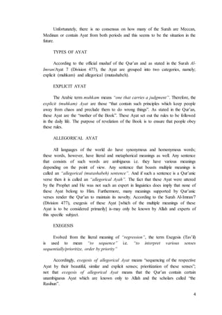 4
Unfortunately, there is no consensus on how many of the Surah are Meccan,
Medinan or contain Ayat from both periods and this seems to be the situation in the
future.
TYPES OF AYAT
According to the official mushaf of the Qur’an and as stated in the Surah Al-
Imran/Ayat 7 (Division 477), the Ayat are grouped into two categories, namely;
explicit (muhkam) and allegorical (mutashabeh).
EXPLICIT AYAT
The Arabic term muhkam means “one that carries a judgment”. Therefore, the
explicit (muhkam) Ayat are those “that contain such principles which keep people
away from chaos and preclude them to do wrong things”. As stated in the Qur’an,
these Ayat are the “mother of the Book”. These Ayat set out the rules to be followed
in the daily life. The purpose of revelation of the Book is to ensure that people obey
these rules.
ALLEGORICAL AYAT
All languages of the world do have synonymous and homonymous words;
these words, however, have literal and metaphorical meanings as well. Any sentence
that consists of such words are ambiguous i.e. they have various meanings
depending on the point of view. Any sentence that boasts multiple meanings is
called an “allegorical (mutashabeh) sentence”. And if such a sentence is a Qur’anic
verse then it is called an “allegorical Ayah”. The fact that these Ayat were uttered
by the Prophet and He was not such an expert in linguistics does imply that none of
these Ayat belong to Him. Furthermore, many meanings supported by Qur’anic
verses render the Qur’an to maintain its novelty. According to the Surah Al-Imran/7
(Division 477), exegesis of these Ayat [which of the multiple meanings of these
Ayat is to be considered primarily] is-may only be known by Allah and experts of
this specific subject.
EXEGESIS
Evolved from the literal meaning of “regression”, the term Exegesis (Tav’il)
is used to mean “to sequence” i.e. “to interpret various senses
sequentially/prioritize, order by priority”
Accordingly, exegesis of allegorical Ayat means “sequencing of the respective
Ayat by their beautiful, similar and explicit senses; prioritization of these senses”;
not that exegesis of allegorical Ayat means that the Qur’an contain certain
unambiguous Ayat which are known only to Allah and the scholars called “the
Rasihun”.
 