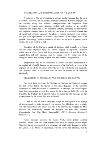 5
TRANSLATION AND INTERPRETATION OF THE QUR’AN
Translation is “the act of rendering a text into another language than the one it
is written”. However, due to cultural, traditional differences between languages, and
the diversity arising from authentic conceptualization and imagination, literal
translation of objects, acts, situations, symbols and emotions is not possible.
Therefore, the original text is not translated verbatim, containing all characteristics
and emphasis contained therein but only the core sense is conveyed [communication
of mental and emotional message]. Therefore, a verbatim translation of an ordinary
text [an exact representation of authentic characteristics of the original text] is not
possible. Accordingly, verbatim translation of works of art such as poems, novels,
stories, etc. is not possible as well.
Translation of the Qur’an, a miracle of literature, which originally is in Arabic
and has many allegorical Ayat, into another language is impossible. Therefore,
artistic aspects of the Qur’an and deep emphasis contained in it must be left in its
original form and only messages must be carried over by opting one of the
analogous senses. The meaning acquired this way is called “interpretation”.
Interpretations may not be considered as decisive [an exact representation of
the original will of Allah]. Because an interpretation of the Qur’an by a person is the
emphasis of one of the rich senses of the Qur’an in line with her/his own judgments.
This emphasis varies in accordance with the level of wisdom of the respective
individuals.
OBLIGATION TO TRANSLATE AND INTERPRET THE QUR’AN
Our Great Rabb [the Lord, the Cherisher, the Nurturer, the Sustainer] revealed
the holy books before the Qur’an in the native languages of the respective
communities to which He wanted to communicate His messages, and chose Prophets
from these communities as well. The reason for this is that our Rabb [the Lord, the
Cherisher, the Nurturer, the Sustainer] wanted to ensure that His messages are fully
comprehended by the people they were addressed.
“…And We did not send a messenger except one who speaks in the language
of his own people to make [messages] clear to them. So, Allah leads astray or guides
who He pleases/those who please. And He is the Supreme, the Almighty, the Most
Glorious, the Invincible/the Subduer, the Lawgiver, the One Who Precludes
Corruption/the One Who Makes Incorruptible”. (72/14, Abraham (Ibrahim)/4;
Division 318)
Hence, messages conveyed by Adam, Noah, Enoch (Idris), Abraham
(Ibrahim), Moses, Jesus and other prophets were all in the language of their people.
Therefore, having been revealed to a community of which native language is Arabic,
the Qur’an is in Arabic. In accordance with this divine path (Sunnah), had the
 
