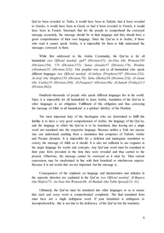 6
Qur’an been revealed to Turks, it would have been in Turkish, had it been revealed
to Greeks, it would have been in Greek or had it been revealed to French, it would
have been in French. Insomuch that for the people to comprehend the conveyed
message accurately, the message should be in their language and they should have a
good comprehension of their own language. Since the Qur’an is in Arabic, if those
who read it cannot speak Arabic, it is impossible for them to fully understand the
messages conveyed to them.
While first addressed to the Arabic Community, the Qur’an is for all
humankind (see Official mushaf; pp87 (Division;67); An-Nisa (the Women)/105
(Division;556), 174 (Division;571); Yunus (Jonah)/57 (Division;178); Ibrahim
(Abraham)/52 (Division;323)). Our prophet was sent to all humankind who speak
different languages (see Official mushaf; Al-Anbiya (Prophets)/107 (Division;333);
Al-Araf (the Heights)/158 (Division;79); Saba (Sheba)/28 (Division;224); Al-Anam
(the Cattle)/19 (Division;204); Al-Furqan)/1 (Division;96); Al-Jumah (Friday)/2-3
(Dvision;662)).
Hundreds-thousands of people who speak different languages live in the world.
Since it is impossible for all humankind to learn Arabic, translation of the Qur’an in
other languages is an obligation. Fulfillment of this obligation and thus conveying
the message of Allah to all humankind is a spiritual liability of the Muslims.
The most important duty of the theologians who are determined to fulfill this
liability is to have a very good comprehension of Arabic, the language of the Qur’an,
and the language in which the Qur’an is to be translated, thus leaving not a single
word not translated into the respective language. Because neither a Turk nor anyone
else can understand anything from a translation that comprises of Turkish, Arabic
and Persian elements. It is impossible for a deficient and inadequate translation to
convey the message of Allah as it should. It is also not sufficient to use cognates in
the target language for words and concepts. Any Qur’anic word must be examined in
their pure form prevalent in the time they were revealed and thus carried to the
present. Otherwise, the message cannot be conveyed as it must be. Then current
expressions may be modernized in line with their beneficial or mischievous aspects.
Because it is not words that are not important but the message is.
Consequences of the emphasis on language and interpretation and attitudes in
the opposite direction are explained in the Qur’an (see Official mushaf; Al-Baqara
(the Heifer)/75; An-Nisa (the Women)/46; Al-Maidah (the Table Spread)/13, 41).
Ultimately, the Qur’an must be translated into other languages so as to ensure
that each and every word is comprehended completely. The final translated form
must have not a single ambiguous word. If your translation is ambiguous or
incomprehensible, this is not due to the deficiency of the Qur’an but the translator.
 
