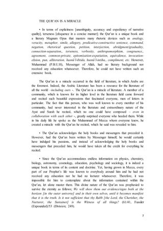 7
THE QUR’AN IS A MIRACLE
• In terms of explicitness [unambiguity, accuracy and expediency of narrative
quality], terseness [eloquence in a concise manner]; the Qur’an is a unique book and
a literary Magnum Opus that masters many rhetoric devices such as analogy,
veracity, metaphor, simile, allegory, predicative-constructive sentence, command,
negation, rhetorical question, petition, interjection, abridgment/graduality,
connection-separation,, terseness, verbosity, anthropomorphism, congruence,,
agreement, common-private, epitomization-expatiation, equivalence, invocation-
elision, pun, alliteration, husnü’l-ibtida, husnü’l-intiha,, compliment, etc. However,
Muhammad (P.B.U.H), Messenger of Allah, had no literary background nor
received any education whatsoever. Therefore, he could not have written such an
extensive book.
The Qur’an is a miracle occurred in the field of literature, in which Arabs are
the foremost. Indeed, the Arabic Literature has been a resource for the literature of
all the world –including ours -. The Qur’an is a miracle of literature. A member of a
community, which is known for its higher level in the literature field came forward
and recited such beautiful expressions that fascinated everyone, men of letters in
particular. The fact that this person, who was well known to every member of his
community, had never interested in the literature and extraordinary nature of the
Ayat and Surah he recited, which no one could have composed – even in
collaboration with each other -, greatly surprised everyone who heeded them. While
in his daily life he spoke as the Muhammad of Mecca whom everyone knew, he
created a miracle with the Qur’an he recited, which he said was revealed to him.
• The Qur’an acknowledges the holy books and messengers that preceded it.
However, had the Qur’an been written by Messenger himself, he would certainly
have indulged his passions, and instead of acknowledging the holy books and
messengers that preceded him, he would have taken all the credit for everything he
recited.
• Since the Qur’an accommodates endless information on physics, chemistry,
biology, astronomy, cosmology, education, psychology and sociology, it is indeed a
unique book in terms of its content and doctrine. Yet, having grown in Mecca, every
part of our Prophet’s life was known to everybody around him and he had not
received any education nor he had no lecturer whatsoever. Therefore, it was
impossible for him to contemplate about the information contained within the
Qur’an, let alone master them. This divine nature of the Qur’an was prophesied to
survive the eternity as follows; We will show them our evidence/signs both at the
horizon [in the outer universe] and in their own selves, until it becomes manifest
that it is the truth. Is it not sufficient that thy Rabb [the Lord, the Cherisher, the
Nurturer, the Sustainer] is the Witness of all things? (61/41, Fussilet
(Expounded)/53 (Division; 249).
 