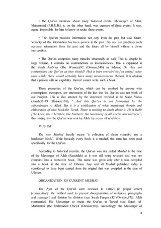 8
• the Qur’an mentions about many historical events. Messenger of Allah,
Muhammad (P.B.U.H.) is, on the other hand, was unaware of these events. It was,
again, impossible for him to know or recite these events.
• The Qur’an provides information not only from the past but also future.
Veracity of this information has been proven in the past. No one can prophesy such
accurate information from the past and the future all by himself without a divine
intervention.
• The Qur’an comprises many miracles structurally as well. That is, despite its
large volume, it contains no contradictions or inconsistencies. This is explained in
the Surah An-Nisa (The Women)/82 (Division;548) as follows; Do they not
contemplate the Qur’an as they should? Had it been revealed by [an entity] other
than Allah, there would certainly have many inconsistencies therein. It is obvious
that a person with no capability thereof cannot write such a book.
These properties of the Qur’an, which can be ascribed by anyone who
contemplates thereupon, are attestations of the fact that the Qur’an was not work of
our Prophet. This is also attested by the statement revealed in the Surah Yunus
(Jonah/37-39 (Division;176); “…And this Qur’an is not fabricated by the
subordinates to Allah. But it is a verification of what mentioned therein and
elaboration of that book/the Torah. There is nothing to doubt about it. He is Rabb
[the Lord, the Cherisher, the Nurturer, the Sustainer] of all worlds and universe”,
thus stating that the Qur’an was sent by Allah by means of revelation.
MUSHAF
The term Mushaf literally means “a collection of sheets compiled into a
hardcover book”. While basically every book is a mushaf, this term has been used
specifically for the Qur’an.
According to historical records, the Qur’an was not called Mushaf in the time
of the Messenger of Allah (Rasulullah) as it was still being revealed and was not
compiled into a hardcover book. This name was given only after it was compiled
into a book in the time of Uthman. Any and all Mushaf published today is
considered to have been copied from the original that was compiled in the time of
Uthman.
ORGANIZATION OF CURRENT MUSHAF
The Ayat of the Qur’an were revealed in Tarteel (in proper order)
[consecutively; the method used to prevent disorganization of sentences, paragraphs
and passages] and division by division (see Surah Furqan (32 (Division;97)). Allah
commanded His Messenger to recite the Qur’an in Tarteel (see Surah Al-
Muzzammil (the Enshrouded One)/4 (Division;10)). Accordingly, the Messenger of
 