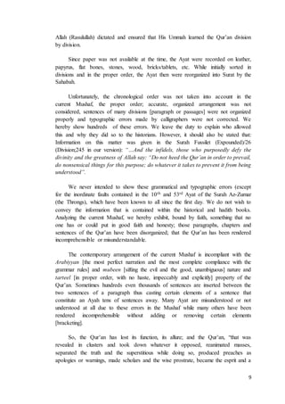 9
Allah (Rasulullah) dictated and ensured that His Ummah learned the Qur’an division
by division.
Since paper was not available at the time, the Ayat were recorded on leather,
papyrus, flat bones, stones, wood, bricks/tablets, etc. While initially sorted in
divisions and in the proper order, the Ayat then were reorganized into Surat by the
Sahabah.
Unfortunately, the chronological order was not taken into account in the
current Mushaf, the proper order; accurate, organized arrangement was not
considered, sentences of many divisions [paragraph or passages] were not organized
properly and typographic errors made by calligraphers were not corrected. We
hereby show hundreds of these errors. We leave the duty to explain who allowed
this and why they did so to the historians. However, it should also be stated that:
Information on this matter was given in the Surah Fussilet (Expounded)/26
(Division;245 in our version): “…And the infidels, those who purposedly defy the
divinity and the greatness of Allah say: “Do not heed the Qur’an in order to prevail,
do nonsensical things for this purpose; do whatever it takes to prevent it from being
understood”.
We never intended to show these grammatical and typographic errors (except
for the inordinate faults contained in the 10th and 53rd Ayat of the Surah Az-Zumar
(the Throngs), which have been known to all since the first day. We do not wish to
convey the information that is contained within the historical and hadith books.
Analyzing the current Mushaf, we hereby exhibit, bound by faith, something that no
one has or could put in good faith and honesty; those paragraphs, chapters and
sentences of the Qur’an have been disorganized; that the Qur’an has been rendered
incomprehensible or misunderstandable.
The contemporary arrangement of the current Mushaf is incompliant with the
Arabiyyan [the most perfect narration and the most complete compliance with the
grammar rules] and mubeen [sifting the evil and the good, unambiguous] nature and
tarteel [in proper order, with no haste, impeccably and explicitly] property of the
Qur’an. Sometimes hundreds even thousands of sentences are inserted between the
two sentences of a paragraph thus casting certain elements of a sentence that
constitute an Ayah tens of sentences away. Many Ayat are misunderstood or not
understood at all due to these errors in the Mushaf while many others have been
rendered incomprehensible without adding or removing certain elements
[bracketing].
So, the Qur’an has lost its function, its allure; and the Qur’an, “that was
revealed in clusters and took down whatever it opposed, reanimated masses,
separated the truth and the superstitious while doing so, produced preaches as
apologies or warnings, made scholars and the wise prostrate, became the esprit and a
 