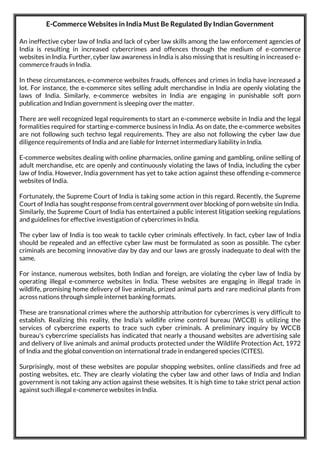 E-Commerce Websites in India Must Be Regulated By Indian Government
An ineffective cyber law of India and lack of cyber law skills among the law enforcement agencies of
India is resulting in increased cybercrimes and offences through the medium of e-commerce
websites in India. Further, cyber law awareness in India is also missing that is resulting in increased e-
commerce frauds in India.
In these circumstances, e-commerce websites frauds, offences and crimes in India have increased a
lot. For instance, the e-commerce sites selling adult merchandise in India are openly violating the
laws of India. Similarly, e-commerce websites in India are engaging in punishable soft porn
publication and Indian government is sleeping over the matter.
There are well recognized legal requirements to start an e-commerce website in India and the legal
formalities required for starting e-commerce business in India. As on date, the e-commerce websites
are not following such techno legal requirements. They are also not following the cyber law due
diligence requirements of India and are liable for Internet intermediary liability in India.
E-commerce websites dealing with online pharmacies, online gaming and gambling, online selling of
adult merchandise, etc are openly and continuously violating the laws of India, including the cyber
law of India. However, India government has yet to take action against these offending e-commerce
websites of India.
Fortunately, the Supreme Court of India is taking some action in this regard. Recently, the Supreme
Court of India has sought response from central government over blocking of porn website sin India.
Similarly, the Supreme Court of India has entertained a public interest litigation seeking regulations
and guidelines for effective investigation of cybercrimes in India.
The cyber law of India is too weak to tackle cyber criminals effectively. In fact, cyber law of India
should be repealed and an effective cyber law must be formulated as soon as possible. The cyber
criminals are becoming innovative day by day and our laws are grossly inadequate to deal with the
same.
For instance, numerous websites, both Indian and foreign, are violating the cyber law of India by
operating illegal e-commerce websites in India. These websites are engaging in illegal trade in
wildlife, promising home delivery of live animals, prized animal parts and rare medicinal plants from
across nations through simple internet banking formats.
These are transnational crimes where the authorship attribution for cybercrimes is very difficult to
establish. Realizing this reality, the India's wildlife crime control bureau (WCCB) is utilizing the
services of cybercrime experts to trace such cyber criminals. A preliminary inquiry by WCCB
bureau's cybercrime specialists has indicated that nearly a thousand websites are advertising sale
and delivery of live animals and animal products protected under the Wildlife Protection Act, 1972
of India and the global convention on international trade in endangered species (CITES).
Surprisingly, most of these websites are popular shopping websites, online classifieds and free ad
posting websites, etc. They are clearly violating the cyber law and other laws of India and Indian
government is not taking any action against these websites. It is high time to take strict penal action
against such illegal e-commerce websites in India.
 