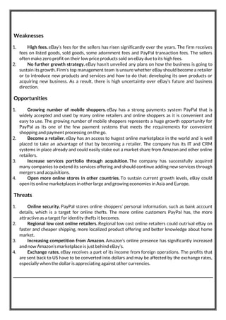 Weaknesses
1. High fees. eBay’s fees for the sellers has risen significantly over the years. The firm receives
fees on listed goods, sold goods, some adornment fees and PayPal transaction fees. The sellers
often make zero profit on their low price products sold on eBay due to its high fees.
2. No further growth strategy. eBay hasn’t unveiled any plans on how the business is going to
sustain its growth. Firm’s top management team is unsure whether eBay should become a retailer
or to introduce new products and services and how to do that: developing its own products or
acquiring new business. As a result, there is high uncertainty over eBay’s future and business
direction.
Opportunities
1. Growing number of mobile shoppers. eBay has a strong payments system PayPal that is
widely accepted and used by many online retailers and online shoppers as it is convenient and
easy to use. The growing number of mobile shoppers represents a huge growth opportunity for
PayPal as its one of the few payment systems that meets the requirements for convenient
shopping and payment processing on the go.
2. Become a retailer. eBay has an access to hugest online marketplace in the world and is well
placed to take an advantage of that by becoming a retailer. The company has its IT and CRM
systems in place already and could easily stake out a market share from Amazon and other online
retailers.
3. Increase services portfolio through acquisition. The company has successfully acquired
many companies to extend its services offering and should continue adding new services through
mergers and acquisitions.
4. Open more online stores in other countries. To sustain current growth levels, eBay could
open its online marketplaces in other large and growing economies in Asia and Europe.
Threats
1. Online security. PayPal stores online shoppers’ personal information, such as bank account
details, which is a target for online thefts. The more online customers PayPal has, the more
attractive as a target for identity thefts it becomes.
2. Regional low cost online retailers. Regional low cost online retailers could outrival eBay on
faster and cheaper shipping, more localized product offering and better knowledge about home
market.
3. Increasing competition from Amazon. Amazon’s online presence has significantly increased
and now Amazon’s marketplace is just behind eBay’s.
4. Exchange rates. eBay receives a part of its income from foreign operations. The profits that
are sent back to US have to be converted into dollars and may be affected by the exchange rates,
especially when the dollar is appreciating against other currencies.
 