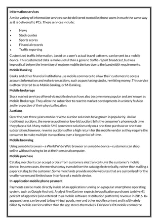 Information services
A wide variety of information services can be delivered to mobile phone users in much the same way
as it is delivered to PCs. These services include:
 News
 Stock quotes
 Sports scores
 Financial records
 Traffic reporting
Customized traffic information, based on a user's actual travel patterns, can be sent to a mobile
device. This customized data is more useful than a generic traffic-report broadcast, but was
impractical before the invention of modern mobile devices due to the bandwidth requirements.
Mobile Banking
Banks and other financial institutions use mobile commerce to allow their customers to access
account information and make transactions, such as purchasing stocks, remitting money. This service
is often referred to as Mobile Banking, or M-Banking.
Mobile brokerage
Stock market services offered via mobile devices have also become more popular and are known as
Mobile Brokerage. They allow the subscriber to react to market developments in a timely fashion
and irrespective of their physical location.
Auctions
Over the past three years mobile reverse auction solutions have grown in popularity. Unlike
traditional auctions, the reverse auction (or low-bid auction) bills the consumer's phone each time
they place a bid. Many mobile SMS commerce solutions rely on a one-time purchase or one-time
subscription; however, reverse auctions offer a high return for the mobile vendor as they require the
consumer to make multiple transactions over a long period of time.
Mobile browsing
Using a mobile browser—a World Wide Web browser on a mobile device—customers can shop
online without having to be at their personal computer.
Mobile purchase
Catalog merchants can accept orders from customers electronically, via the customer's mobile
device. In some cases, the merchant may even deliver the catalog electronically, rather than mailing a
paper catalog to the customer. Some merchants provide mobile websites that are customized for the
smaller screen and limited user interface of a mobile device.
In-application mobile phone payment
Payments can be made directly inside of an application running on a popular smartphone operating
system, such as Google Android. Analyst firm Gartner expects in-application purchases to drive 41
percent of app store (also referred to as mobile software distribution platforms) revenue in 2016. In-
app purchases can be used to buy virtual goods, new and other mobile content and is ultimately
billed by mobile carriers rather than the app stores themselves. Ericsson’s IPX mobile commerce
 