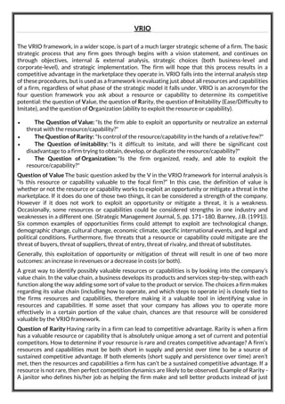 VRIO
The VRIO framework, in a wider scope, is part of a much larger strategic scheme of a firm. The basic
strategic process that any firm goes through begins with a vision statement, and continues on
through objectives, internal & external analysis, strategic choices (both business-level and
corporate-level), and strategic implementation. The firm will hope that this process results in a
competitive advantage in the marketplace they operate in. VRIO falls into the internal analysis step
of these procedures, but is used as a framework in evaluating just about all resources and capabilities
of a firm, regardless of what phase of the strategic model it falls under. VRIO is an acronym for the
four question framework you ask about a resource or capability to determine its competitive
potential: the question of Value, the question of Rarity, the question of Imitability (Ease/Difficulty to
Imitate), and the question of Organization (ability to exploit the resource or capability).
 The Question of Value: "Is the firm able to exploit an opportunity or neutralize an external
threat with the resource/capability?"
 The Question of Rarity: "Is control of the resource/capability in the hands of a relative few?"
 The Question of imitability: "Is it difficult to imitate, and will there be significant cost
disadvantage to a firm trying to obtain, develop, or duplicate the resource/capability?"
 The Question of Organization: "Is the firm organized, ready, and able to exploit the
resource/capability?"
Question of Value The basic question asked by the V in the VRIO framework for internal analysis is
“Is this resource or capability valuable to the focal firm?” In this case, the definition of value is
whether or not the resource or capability works to exploit an opportunity or mitigate a threat in the
marketplace. If it does do one of those two things, it can be considered a strength of the company.
However if it does not work to exploit an opportunity or mitigate a threat, it is a weakness.
Occasionally, some resources or capabilities could be considered strengths in one industry and
weaknesses in a different one. (Strategic Management Journal, 5, pp. 171–180. Barney, J.B. (1991)).
Six common examples of opportunities firms could attempt to exploit are technological change,
demographic change, cultural change, economic climate, specific international events, and legal and
political conditions. Furthermore, five threats that a resource or capability could mitigate are the
threat of buyers, threat of suppliers, threat of entry, threat of rivalry, and threat of substitutes.
Generally, this exploitation of opportunity or mitigation of threat will result in one of two more
outcomes: an increase in revenues or a decrease in costs (or both).
A great way to identify possibly valuable resources or capabilities is by looking into the company’s
value chain. In the value chain, a business develops its products and services step-by-step, with each
function along the way adding some sort of value to the product or service. The choices a firm makes
regarding its value chain (including how to operate, and which steps to operate in) is closely tied to
the firms resources and capabilities, therefore making it a valuable tool in identifying value in
resources and capabilities. If some asset that your company has allows you to operate more
effectively in a certain portion of the value chain, chances are that resource will be considered
valuable by the VRIO framework.
Question of Rarity Having rarity in a firm can lead to competitive advantage. Rarity is when a firm
has a valuable resource or capability that is absolutely unique among a set of current and potential
competitors. How to determine if your resource is rare and creates competitive advantage? A firm’s
resources and capabilities must be both short in supply and persist over time to be a source of
sustained competitive advantage. If both elements (short supply and persistence over time) aren’t
met, then the resources and capabilities a firm has can’t be a sustained competitive advantage. If a
resource is not rare, then perfect competition dynamics are likely to be observed. Example of Rarity -
A janitor who defines his/her job as helping the firm make and sell better products instead of just
 