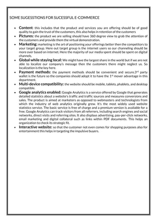 SOME SUGESSTIONS FOR SUCESSFUL E-COMMERCE
 Content: this includes that the product and services you are offering should be of good
quality to gain the trust of the customers, this also helps in retention of the customers
 Pictures: the product we are selling should have 360 degree view to grab the attention of
the customers and provide them the virtual demonstration.
 Marketing: marketing is the art of positioning your offerings better then the competitors to
your target group. Here out target group is the internet users so our channeling should be
more over based on internet. Here the majority of our media spent should be spent on digital
channels.
 Global while staying local: We might have the largest share in the world but if we are not
able to localize our company’s message then the customers there might neglect us. So
localization is the key here.
 Payment methods: the payment methods should be convenient and secure.3rd party
wallet is the future so the companies should adopt it to have the 1st mover advantage in this
department.
 Multi-device compatibility: the website should be mobile, tablets, phablets, and desktop
compatible.
 Google analytics enabled: Google Analytics is a service offered by Google that generates
detailed statistics about a website's traffic and traffic sources and measures conversions and
sales. The product is aimed at marketers as opposed to webmasters and technologists from
which the industry of web analytics originally grew. It's the most widely used website
statistics service. The basic service is free of charge and a premium version is available for a
free. Google Analytics can track visitors from all referrers, including search engines and social
networks, direct visits and referring sites. It also displays advertising, pay-per-click networks,
email marketing and digital collateral such as links within PDF documents. This helps an
organization to check its strategic fit.
 Interactive website: so that the customer not even comes for shopping purposes also for
entertainment this helps in targeting the impulsive buyers.
 