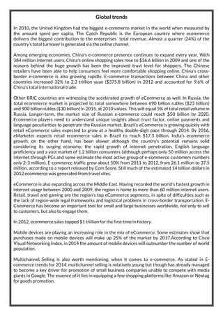 Global trends
In 2010, the United Kingdom had the biggest e-commerce market in the world when measured by
the amount spent per capita. The Czech Republic is the European country where ecommerce
delivers the biggest contribution to the enterprises´ total revenue. Almost a quarter (24%) of the
country’s total turnover is generated via the online channel.
Among emerging economies, China's e-commerce presence continues to expand every year. With
384 million internet users, China's online shopping sales rose to $36.6 billion in 2009 and one of the
reasons behind the huge growth has been the improved trust level for shoppers. The Chinese
retailers have been able to help consumers feel more comfortable shopping online. China's cross-
border e-commerce is also growing rapidly. E-commerce transactions between China and other
countries increased 32% to 2.3 trillion yuan ($375.8 billion) in 2012 and accounted for 9.6% of
China's total international trade.
Other BRIC countries are witnessing the accelerated growth of eCommerce as well. In Russia, the
total ecommerce market is projected to total somewhere between 690 billion rubles ($23 billion)
and 900 billion rubles ($30 billion) in 2015, at 2010 values. This will equal 5% of total retail volume in
Russia. Longer-term, the market size of Russian e-commerce could reach $50 billion by 2020.
Ecommerce players need to understand unique insights about trust factor, online payments and
language peculiarities to penetrate the Russian market. Brazil's eCommerce is growing quickly with
retail eCommerce sales expected to grow at a healthy double-digit pace through 2014. By 2016,
eMarketer expects retail ecommerce sales in Brazil to reach $17.3 billion. India's ecommerce
growth, on the other hand, has been slower although the country's potential remains solid
considering its surging economy, the rapid growth of internet penetration, English language
proficiency and a vast market of 1.2 billion consumers (although perhaps only 50 million access the
internet through PCs and some estimate the most active group of e-commerce customers numbers
only 2-3 million). E-commerce traffic grew about 50% from 2011 to 2012, from 26.1 million to 37.5
million, according to a report released by Com Score. Still much of the estimated 14 billion dollars in
2012 ecommerce was generated from travel sites.
eCommerce is also expanding across the Middle East. Having recorded the world's fastest growth in
internet usage between 2000 and 2009, the region is home to more than 60 million internet users.
Retail, travel and gaming are the region's top eCommerce segments, in spite of difficulties such as
the lack of region-wide legal frameworks and logistical problems in cross-border transportation. E-
Commerce has become an important tool for small and large businesses worldwide, not only to sell
to customers, but also to engage them.
In 2012, ecommerce sales topped $1 trillion for the first time in history.
Mobile devices are playing an increasing role in the mix of eCommerce. Some estimates show that
purchases made on mobile devices will make up 25% of the market by 2017.According to Cisco
Visual Networking Index, in 2014 the amount of mobile devices will outnumber the number of world
population.
Multichannel Selling is also worth mentioning, when it comes to e-commerce. As stated in E-
commerce trends for 2014, multichannel selling is relatively young but though has already managed
to become a key driver for promotion of small business companies unable to compete with media
giants in Google. The essence of it lies in equipping a few shopping platforms like Amazon or Nextag
for goods promotion.
 