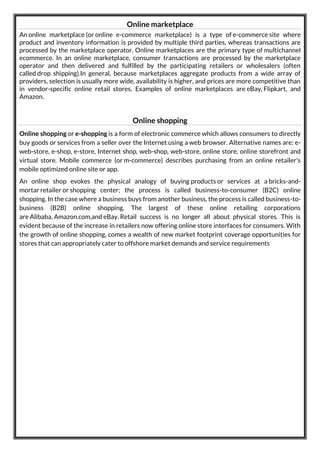 Online marketplace
An online marketplace (or online e-commerce marketplace) is a type of e-commerce site where
product and inventory information is provided by multiple third parties, whereas transactions are
processed by the marketplace operator. Online marketplaces are the primary type of multichannel
ecommerce. In an online marketplace, consumer transactions are processed by the marketplace
operator and then delivered and fulfilled by the participating retailers or wholesalers (often
called drop shipping).In general, because marketplaces aggregate products from a wide array of
providers, selection is usually more wide, availability is higher, and prices are more competitive than
in vendor-specific online retail stores. Examples of online marketplaces are eBay, Flipkart, and
Amazon.
Online shopping
Online shopping or e-shopping is a form of electronic commerce which allows consumers to directly
buy goods or services from a seller over the Internet using a web browser. Alternative names are: e-
web-store, e-shop, e-store, Internet shop, web-shop, web-store, online store, online storefront and
virtual store. Mobile commerce (or m-commerce) describes purchasing from an online retailer's
mobile optimized online site or app.
An online shop evokes the physical analogy of buying products or services at a bricks-and-
mortar retailer or shopping center; the process is called business-to-consumer (B2C) online
shopping. In the case where a business buys from another business, the process is called business-to-
business (B2B) online shopping. The largest of these online retailing corporations
are Alibaba, Amazon.com,and eBay. Retail success is no longer all about physical stores. This is
evident because of the increase in retailers now offering online store interfaces for consumers. With
the growth of online shopping, comes a wealth of new market footprint coverage opportunities for
stores that can appropriately cater to offshore market demands and service requirements
 
