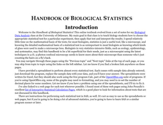 HANDBOOK OF BIOLOGICAL STATISTICS
Introduction
Welcome to the Handbook of Biological Statistics! This online textbook evolved from a set of notes for my Biological
Data Analysis class at the University of Delaware. My main goal in that class is to teach biology students how to choose the
appropriate statistical test for a particular experiment, then apply that test and interpret the results. I spend relatively
little time on the mathematical basis of the tests; for most biologists, statistics is just a useful tool, like a microscope, and
knowing the detailed mathematical basis of a statistical test is as unimportant to most biologists as knowing which kinds
of glass were used to make a microscope lens. Biologists in very statistics-intensive fields, such as ecology, epidemiology,
and systematics, may find this handbook to be a bit superficial for their needs, just as a microscopist using the latest
techniques in 4-D, 3-photon confocal microscopy needs to know more about their microscope than someone who's just
counting the hairs on a fly's back.
You may navigate through these pages using the "Previous topic" and "Next topic" links at the top of each page, or you
may skip from topic to topic using the links on the left sidebar. Let me know if you find a broken link anywhere on these
pages.
I have provided a spreadsheet to perform almost every statistical test. Each comes with sample data already entered;
just download the program, replace the sample data with your data, and you'll have your answer. The spreadsheets were
written for Excel, but they should also work using the free program Calc, part of the OpenOffice.org suite of programs. If
you're using OpenOffice.org, some of the graphs may need re-formatting, and you may need to re-set the number of
decimal places for some numbers. Let me know if you have a problem using one of the spreadsheets, and I'll try to fix it.
I've also linked to a web page for each test wherever possible. I found most of these web pages using John Pezzullo's
excellent list of Interactive Statistical Calculation Pages, which is a good place to look for information about tests that are
not discussed in this handbook.
There are instructions for performing each statistical test in SAS, as well. It's not as easy to use as the spreadsheets or
web pages, but if you're going to be doing a lot of advanced statistics, you're going to have to learn SAS or a similar
program sooner or later.
 