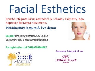 How to integrate Facial Aesthetics & Cosmetic Dentistry ,New
Approach for Dental treatments
Introductory lecture & live demo
Speaker:Dr.I.Kassem DMD,MSc,FDS RCS
Consultant oral & maxillofacial surgeon
For registration :call 00966580844487
Saturday 9 August 11 am
Facial Esthetics
 