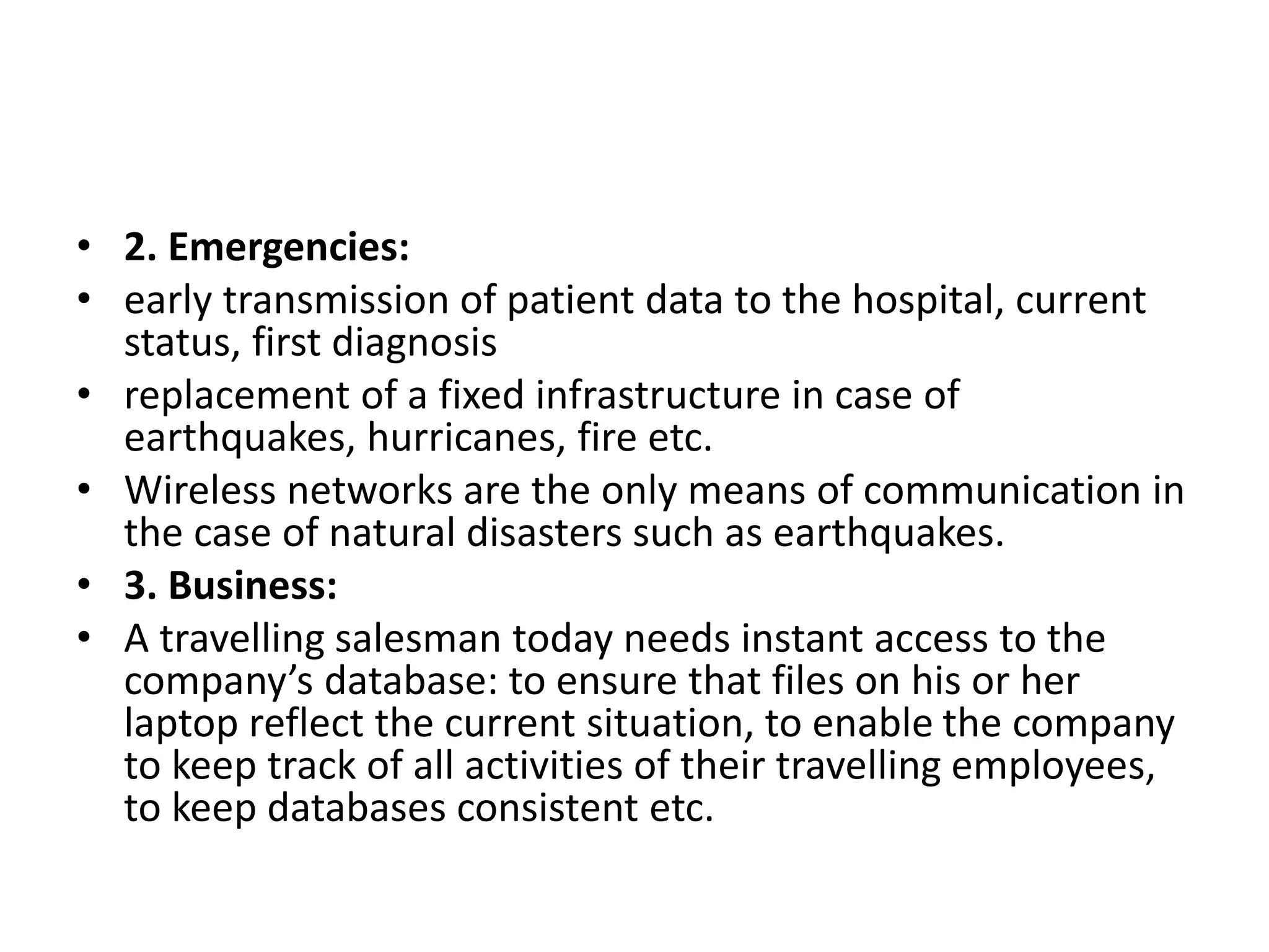 • 2. Emergencies:
• early transmission of patient data to the hospital, current
status, first diagnosis
• replacement of a fixed infrastructure in case of
earthquakes, hurricanes, fire etc.
• Wireless networks are the only means of communication in
the case of natural disasters such as earthquakes.
• 3. Business:
• A travelling salesman today needs instant access to the
company’s database: to ensure that files on his or her
laptop reflect the current situation, to enable the company
to keep track of all activities of their travelling employees,
to keep databases consistent etc.
 