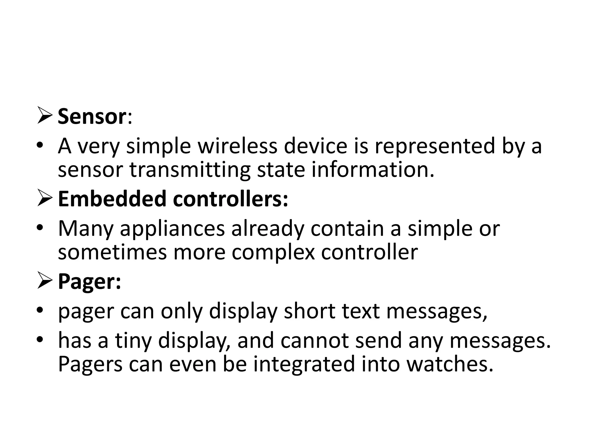 Sensor:
• A very simple wireless device is represented by a
sensor transmitting state information.
Embedded controllers:
• Many appliances already contain a simple or
sometimes more complex controller
Pager:
• pager can only display short text messages,
• has a tiny display, and cannot send any messages.
Pagers can even be integrated into watches.
 
