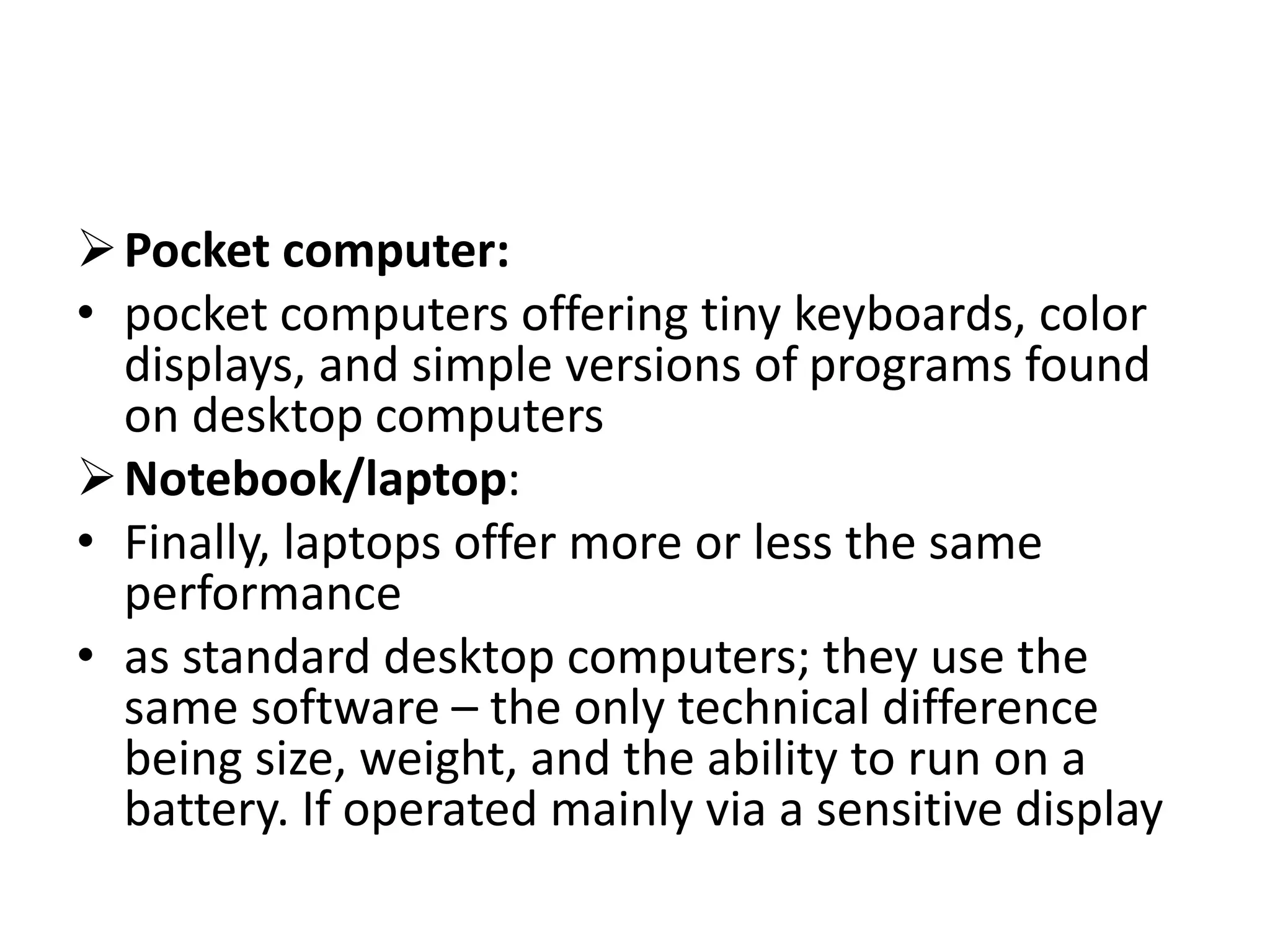 Pocket computer:
• pocket computers offering tiny keyboards, color
displays, and simple versions of programs found
on desktop computers
Notebook/laptop:
• Finally, laptops offer more or less the same
performance
• as standard desktop computers; they use the
same software – the only technical difference
being size, weight, and the ability to run on a
battery. If operated mainly via a sensitive display
 