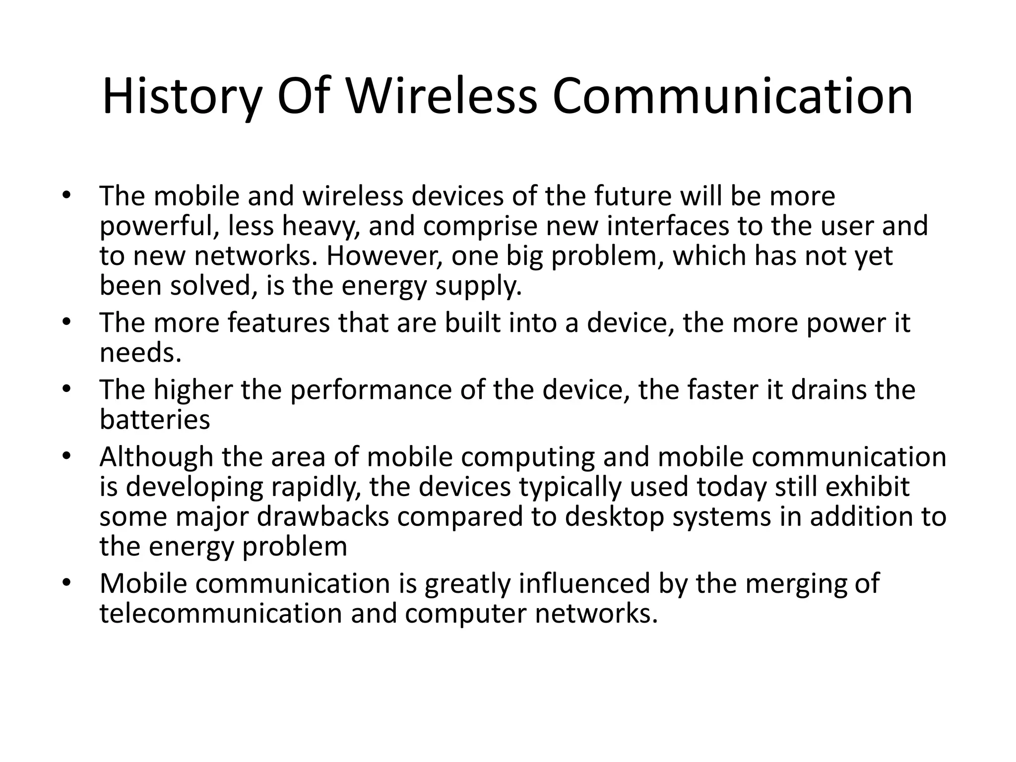 History Of Wireless Communication
• The mobile and wireless devices of the future will be more
powerful, less heavy, and comprise new interfaces to the user and
to new networks. However, one big problem, which has not yet
been solved, is the energy supply.
• The more features that are built into a device, the more power it
needs.
• The higher the performance of the device, the faster it drains the
batteries
• Although the area of mobile computing and mobile communication
is developing rapidly, the devices typically used today still exhibit
some major drawbacks compared to desktop systems in addition to
the energy problem
• Mobile communication is greatly influenced by the merging of
telecommunication and computer networks.
 