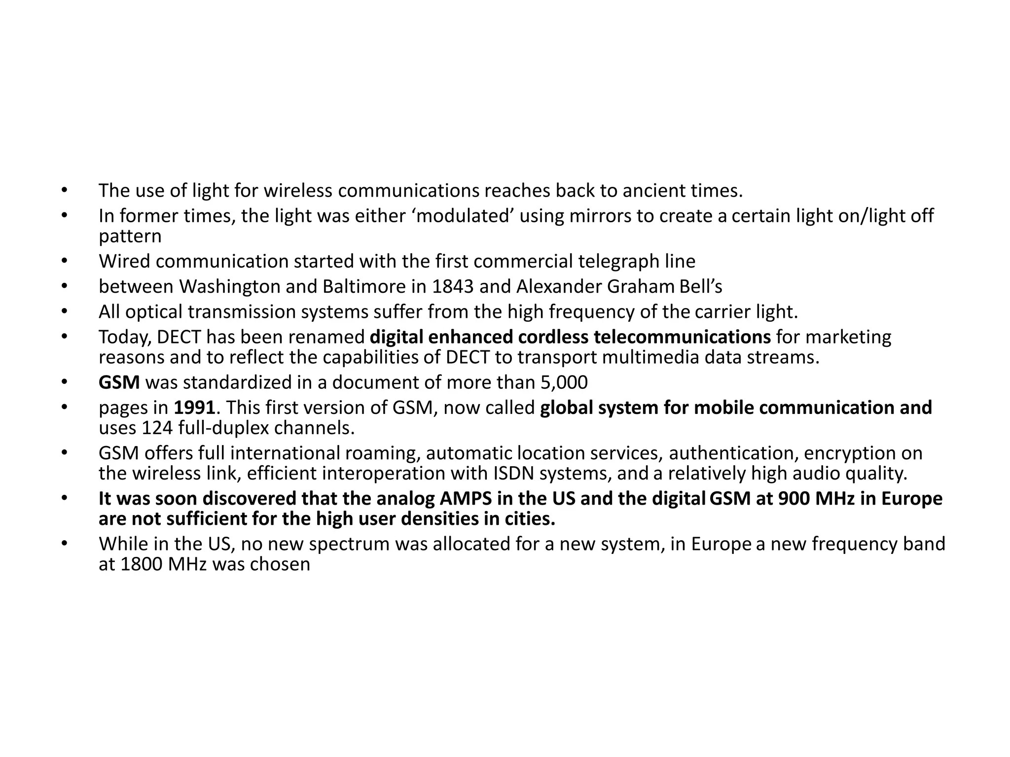 • The use of light for wireless communications reaches back to ancient times.
• In former times, the light was either ‘modulated’ using mirrors to create a certain light on/light off
pattern
• Wired communication started with the first commercial telegraph line
• between Washington and Baltimore in 1843 and Alexander Graham Bell’s
• All optical transmission systems suffer from the high frequency of the carrier light.
• Today, DECT has been renamed digital enhanced cordless telecommunications for marketing
reasons and to reflect the capabilities of DECT to transport multimedia data streams.
• GSM was standardized in a document of more than 5,000
• pages in 1991. This first version of GSM, now called global system for mobile communication and
uses 124 full-duplex channels.
• GSM offers full international roaming, automatic location services, authentication, encryption on
the wireless link, efficient interoperation with ISDN systems, and a relatively high audio quality.
• It was soon discovered that the analog AMPS in the US and the digital GSM at 900 MHz in Europe
are not sufficient for the high user densities in cities.
• While in the US, no new spectrum was allocated for a new system, in Europe a new frequency band
at 1800 MHz was chosen
 