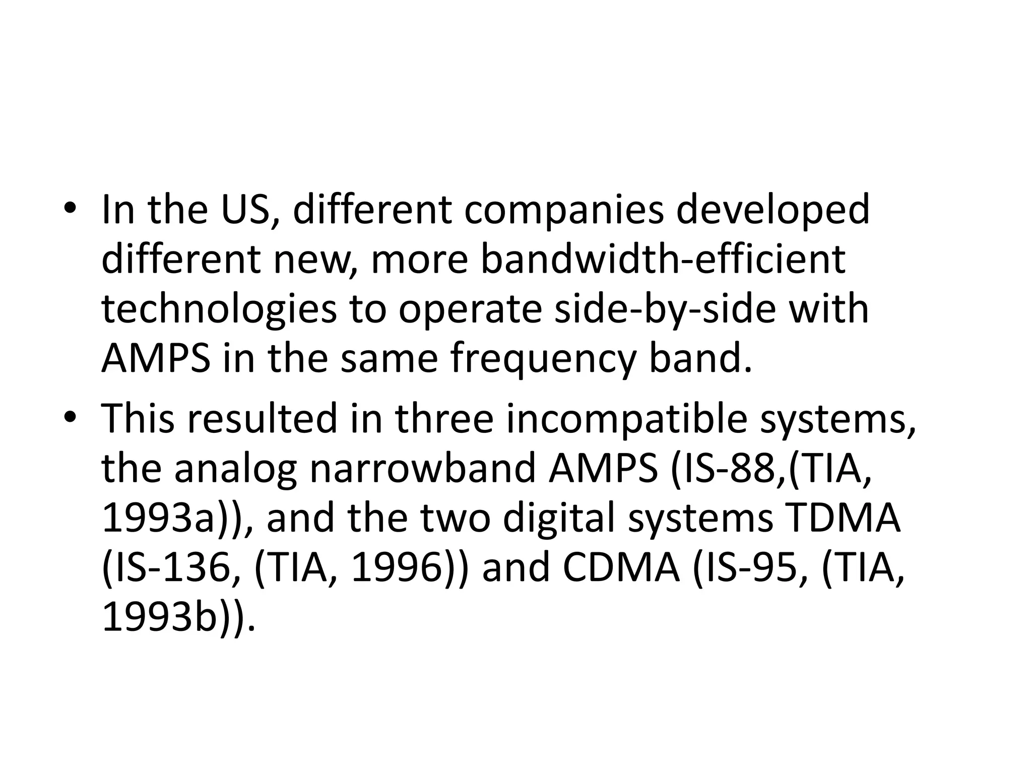• In the US, different companies developed
different new, more bandwidth-efficient
technologies to operate side-by-side with
AMPS in the same frequency band.
• This resulted in three incompatible systems,
the analog narrowband AMPS (IS-88,(TIA,
1993a)), and the two digital systems TDMA
(IS-136, (TIA, 1996)) and CDMA (IS-95, (TIA,
1993b)).
 