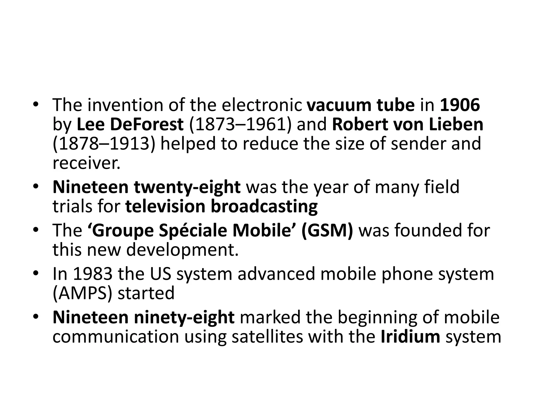 • The invention of the electronic vacuum tube in 1906
by Lee DeForest (1873–1961) and Robert von Lieben
(1878–1913) helped to reduce the size of sender and
receiver.
• Nineteen twenty-eight was the year of many field
trials for television broadcasting
• The ‘Groupe Spéciale Mobile’ (GSM) was founded for
this new development.
• In 1983 the US system advanced mobile phone system
(AMPS) started
• Nineteen ninety-eight marked the beginning of mobile
communication using satellites with the Iridium system
 