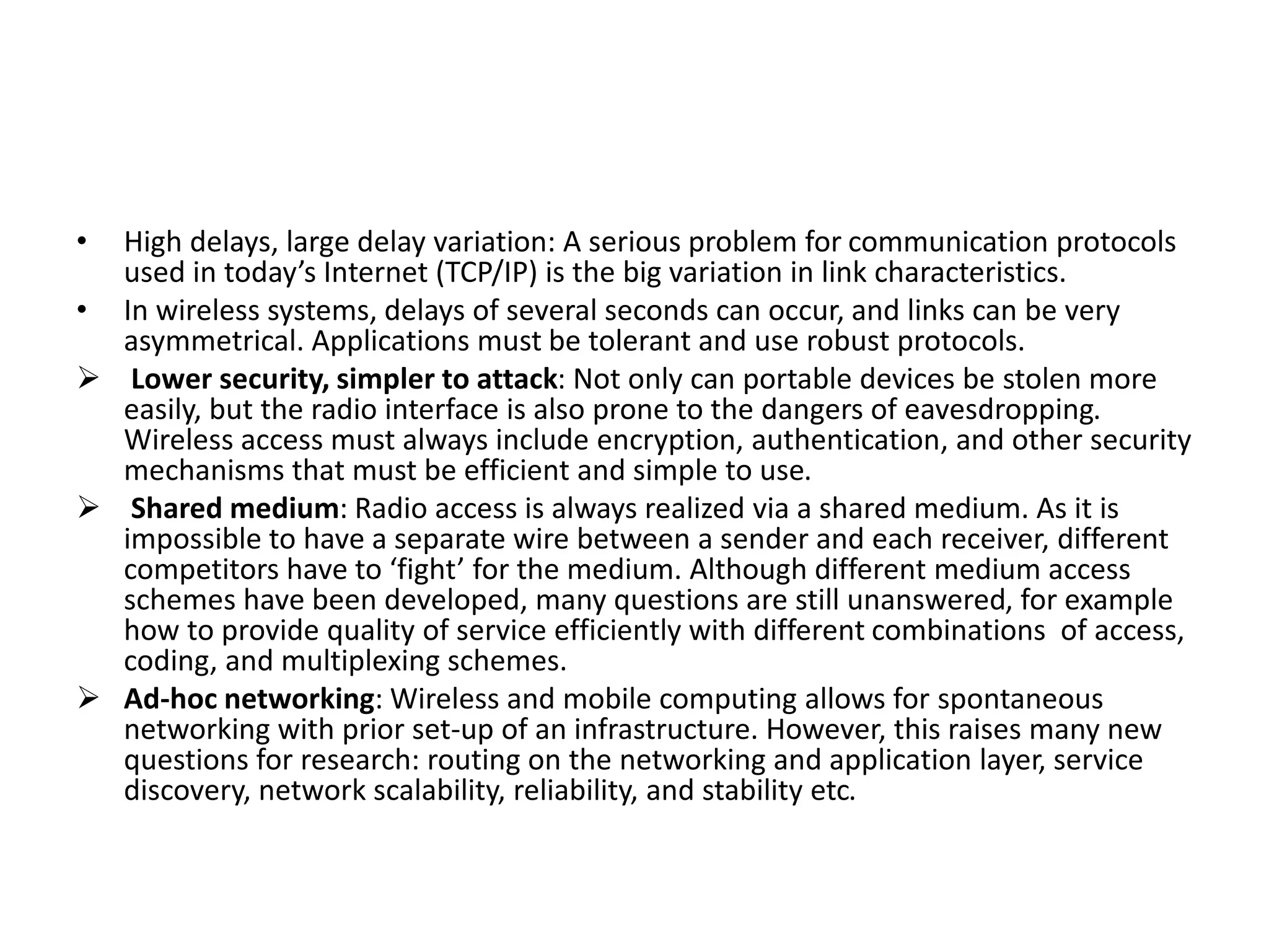 • High delays, large delay variation: A serious problem for communication protocols
used in today’s Internet (TCP/IP) is the big variation in link characteristics.
• In wireless systems, delays of several seconds can occur, and links can be very
asymmetrical. Applications must be tolerant and use robust protocols.
 Lower security, simpler to attack: Not only can portable devices be stolen more
easily, but the radio interface is also prone to the dangers of eavesdropping.
Wireless access must always include encryption, authentication, and other security
mechanisms that must be efficient and simple to use.
 Shared medium: Radio access is always realized via a shared medium. As it is
impossible to have a separate wire between a sender and each receiver, different
competitors have to ‘fight’ for the medium. Although different medium access
schemes have been developed, many questions are still unanswered, for example
how to provide quality of service efficiently with different combinations of access,
coding, and multiplexing schemes.
 Ad-hoc networking: Wireless and mobile computing allows for spontaneous
networking with prior set-up of an infrastructure. However, this raises many new
questions for research: routing on the networking and application layer, service
discovery, network scalability, reliability, and stability etc.
 
