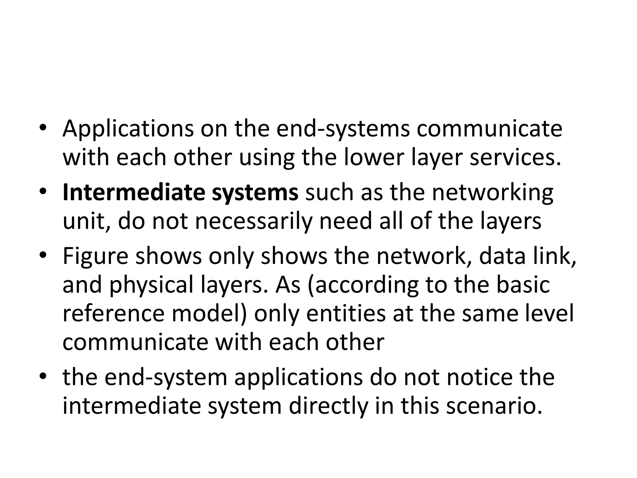 • Applications on the end-systems communicate
with each other using the lower layer services.
• Intermediate systems such as the networking
unit, do not necessarily need all of the layers
• Figure shows only shows the network, data link,
and physical layers. As (according to the basic
reference model) only entities at the same level
communicate with each other
• the end-system applications do not notice the
intermediate system directly in this scenario.
 