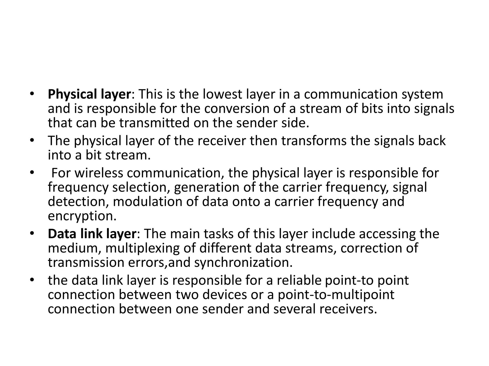 • Physical layer: This is the lowest layer in a communication system
and is responsible for the conversion of a stream of bits into signals
that can be transmitted on the sender side.
• The physical layer of the receiver then transforms the signals back
into a bit stream.
• For wireless communication, the physical layer is responsible for
frequency selection, generation of the carrier frequency, signal
detection, modulation of data onto a carrier frequency and
encryption.
• Data link layer: The main tasks of this layer include accessing the
medium, multiplexing of different data streams, correction of
transmission errors,and synchronization.
• the data link layer is responsible for a reliable point-to point
connection between two devices or a point-to-multipoint
connection between one sender and several receivers.
 