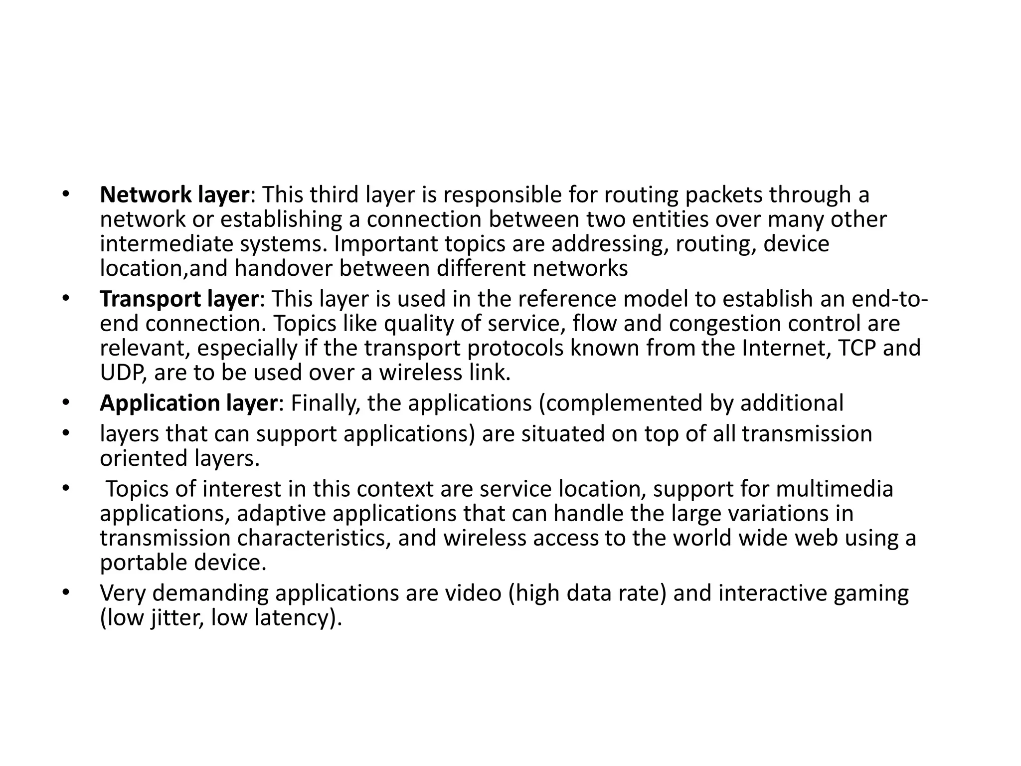 • Network layer: This third layer is responsible for routing packets through a
network or establishing a connection between two entities over many other
intermediate systems. Important topics are addressing, routing, device
location,and handover between different networks
• Transport layer: This layer is used in the reference model to establish an end-to-
end connection. Topics like quality of service, flow and congestion control are
relevant, especially if the transport protocols known from the Internet, TCP and
UDP, are to be used over a wireless link.
• Application layer: Finally, the applications (complemented by additional
• layers that can support applications) are situated on top of all transmission
oriented layers.
• Topics of interest in this context are service location, support for multimedia
applications, adaptive applications that can handle the large variations in
transmission characteristics, and wireless access to the world wide web using a
portable device.
• Very demanding applications are video (high data rate) and interactive gaming
(low jitter, low latency).
 