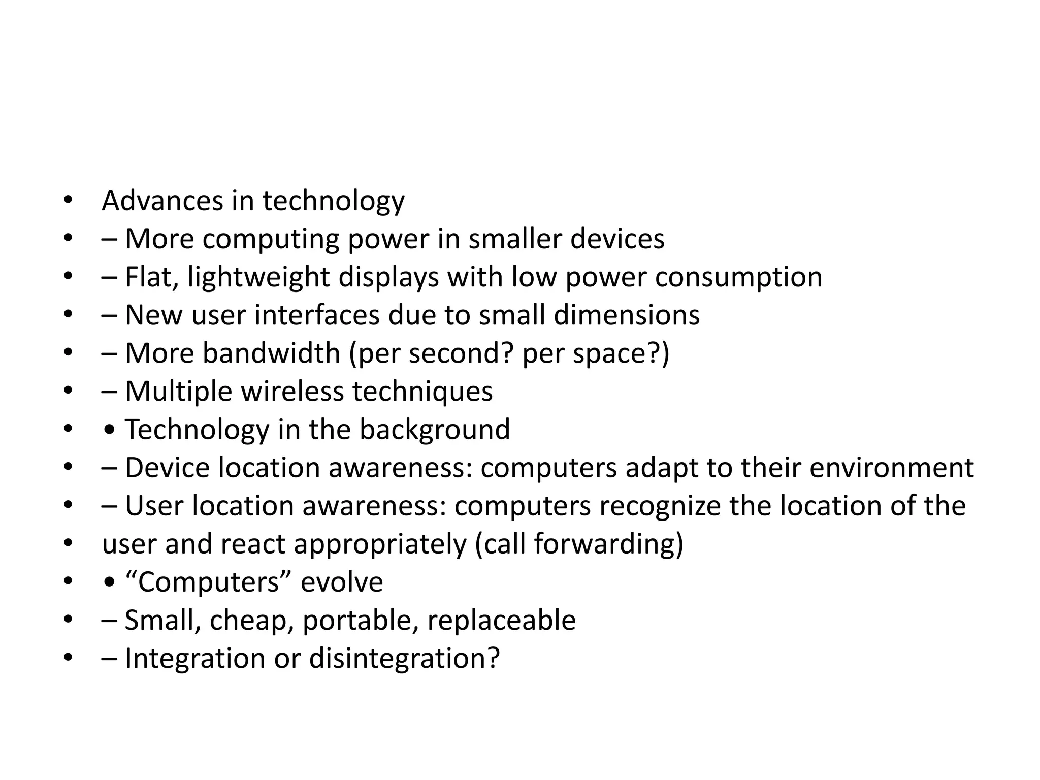 • Advances in technology
• – More computing power in smaller devices
• – Flat, lightweight displays with low power consumption
• – New user interfaces due to small dimensions
• – More bandwidth (per second? per space?)
• – Multiple wireless techniques
• • Technology in the background
• – Device location awareness: computers adapt to their environment
• – User location awareness: computers recognize the location of the
• user and react appropriately (call forwarding)
• • “Computers” evolve
• – Small, cheap, portable, replaceable
• – Integration or disintegration?
 