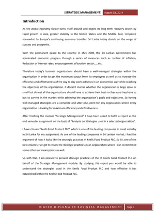 [STRATEGIC MANAGEMENT] August 18, 2014
H I G H E R D I P L O M A I N B U S I N E S S M A N A G E M E N T Page 1
Introduction
As the global economy slowly turns itself around and begins its long-term recovery driven by
rapid growth in Asia, greater stability in the United States and the Middle East, tempered
somewhat by Europe’s continuing economy troubles. Sri Lanka today stands on the verge of
success and prosperity.
With the permanent peace to the country in May 2009, the Sri Lankan Government has
accelerated economic progress through a series of measures such as control of inflation,
Reduction of interest rates, encouragement of tourism sector……etc.
Therefore today’s business organizations should have a well-managed strategies within the
organization in order to get the maximum output from its employees as well as to increase the
efficiency and effectiveness of the day to day work activities in an economical way while reaching
the objectives of the organization. It doesn’t matter whether the organization is large scale or
small but almost all the organizations should have to achieve their best not because they have to
but to survive in the market while achieving the organization’s goals and objectives. So having
well-managed strategies are a complete and utter plus point for any organization where every
organization is looking for maximum efficiency and effectiveness.
After finishing the module “Strategic Management” I have been asked to fulfill a report as the
end semester assignment on the topic of “Analysis on Strategies used in a selected organization”.
I have chosen “Keells Food Product PLC” which is one of the leading companies in meat industry
in Sri Lanka for my assignment. As one of the leading companies in Sri Lankan market, I had the
argument of how it looks like the strategic practices in Keells Food Product PLC. So it’s one of the
best chances I’ve got to study the strategic practices in an organization where I can recommend
some other our views points as well.
So with that, I am pleased to present strategic practices of the of Keells Food Product PLC on
behalf of the Strategic Management module. By studying this report you would be able to
understand the strategies used in the Keells Food Product PLC and how effective it has
established within the Keells Food Product PLC.
 