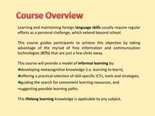 Learning and maintaining foreign language skills usually require regular 
efforts as a personal challenge, which extend beyond school. 
This course guides participants to achieve this objective by taking 
advantage of the myriad of free information and communication 
technologies (ICTs) that are just a few clicks away. 
This course will provide a model of informal learning by: 
developing metacognitive knowledge (i.e. learning to learn), 
offering a practical selection of skill-specific ICTs, tools and strategies, 
guiding the search for convenient learning resources, and 
•suggesting possible learning paths. 
This lifelong learning knowledge is applicable to any subject. 
 