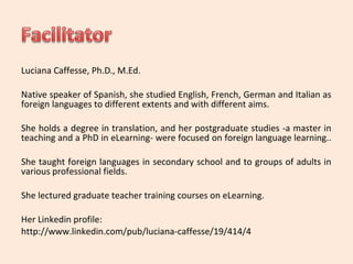 Luciana Caffesse, Ph.D., M.Ed. 
Native speaker of Spanish, she studied English, French, German and Italian as 
foreign languages to different extents and with different aims. 
She holds a degree in translation, and her postgraduate studies -a master in 
teaching and a PhD in eLearning- were focused on foreign language learning.. 
She taught foreign languages in secondary school and to groups of adults in 
various professional fields. 
She lectured graduate teacher training courses on eLearning. 
Her Linkedin profile: 
http://www.linkedin.com/pub/luciana-caffesse/19/414/4 
 