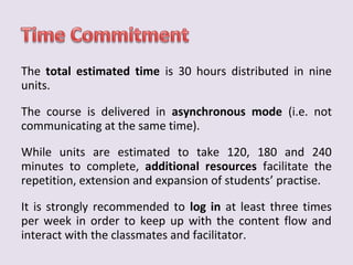 The total estimated time is 30 hours distributed in nine 
units. 
The course is delivered in asynchronous mode (i.e. not 
communicating at the same time). 
While units are estimated to take 120, 180 and 240 
minutes to complete, additional resources facilitate the 
repetition, extension and expansion of students’ practise. 
It is strongly recommended to log in at least three times 
per week in order to keep up with the content flow and 
interact with the classmates and facilitator. 
 