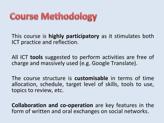 This course is highly participatory as it stimulates both 
ICT practice and reflection. 
All ICT tools suggested to perform activities are free of 
charge and massively used (e.g. Google Translate). 
The course structure is customisable in terms of time 
allocation, schedule, target level of skills, tools to use, 
topics to review, etc. 
Collaboration and co-operation are key features in the 
form of written and oral exchanges on social networks. 
 