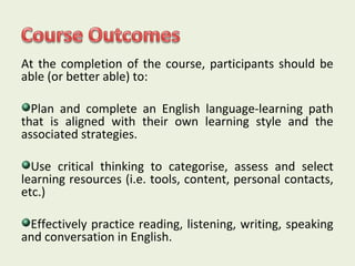 At the completion of the course, participants should be 
able (or better able) to: 
Plan and complete an English language-learning path 
that is aligned with their own learning style and the 
associated strategies. 
Use critical thinking to categorise, assess and select 
learning resources (i.e. tools, content, personal contacts, 
etc.) 
Effectively practice reading, listening, writing, speaking 
and conversation in English. 
