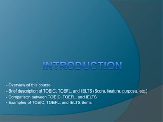 -- Overview of this course 
-- Brief description of TOEIC, TOEFL, and IELTS (Score, feature, purpose, etc.) 
-- Comparison between TOEIC, TOEFL, and IELTS 
-- Examples of TOEIC, TOEFL, and IELTS items 
 