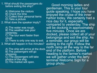 1. What should the passengers do 
before exiting the ship? 
A) Welcome the visitors 
B) Check the time 
C) Collect their personal items 
D) Take a picture 
2. What does the speaker imply? 
A) The water was rough. 
B) The weather was poor 
yesterday. 
C) The tour went faster than 
usual. 
D) There is only one way to exit. 
3. What will happen in five minutes? 
A) The ship will arrive at the dock. 
B) The passengers will go 
shopping. 
C) The passengers will take 
photos of the ship. 
D) The market will open. 
Good morning ladies and 
gentleman. This is your tour 
guide speaking. I hope you have 
enjoyed the cruise of the inner 
harbor today. We certainly had a 
nice day for it, especially 
compared to yesterday. The ship 
will be docking in approximately 
five minutes. Once we are 
docked, please collect all of your 
belongings and exit the ship. As 
a reminder, our group will be 
exiting to the right. Follow the 
north ramp all the way to the far 
end of the platform. Before 
heading to the farmer's market 
we will gather under the ferry 
terminal Welcome Sign for a 
group photo. 
 