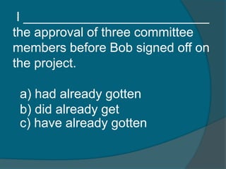 I __________________________ 
the approval of three committee 
members before Bob signed off on 
the project. 
a) had already gotten 
b) did already get 
c) have already gotten 
 