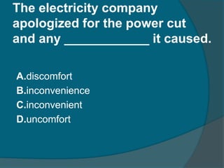 The electricity company 
apologized for the power cut 
and any ____________ it caused. 
A.discomfort 
B.inconvenience 
C.inconvenient 
D.uncomfort 
 