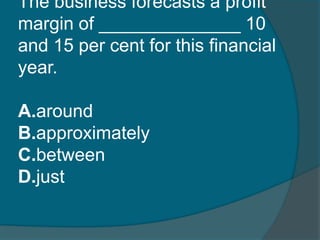 The business forecasts a profit 
margin of ______________ 10 
and 15 per cent for this financial 
year. 
A.around 
B.approximately 
C.between 
D.just 
 