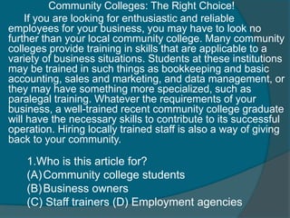 Community Colleges: The Right Choice! 
If you are looking for enthusiastic and reliable 
employees for your business, you may have to look no 
further than your local community college. Many community 
colleges provide training in skills that are applicable to a 
variety of business situations. Students at these institutions 
may be trained in such things as bookkeeping and basic 
accounting, sales and marketing, and data management, or 
they may have something more specialized, such as 
paralegal training. Whatever the requirements of your 
business, a well-trained recent community college graduate 
will have the necessary skills to contribute to its successful 
operation. Hiring locally trained staff is also a way of giving 
back to your community. 
1.Who is this article for? 
(A)Community college students 
(B)Business owners 
(C) Staff trainers (D) Employment agencies 
 